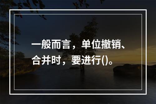 一般而言，单位撤销、合并时，要进行()。