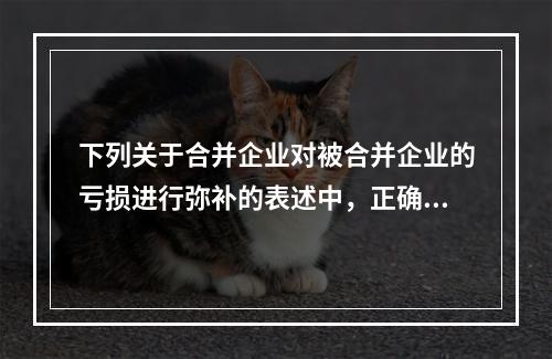 下列关于合并企业对被合并企业的亏损进行弥补的表述中，正确的有