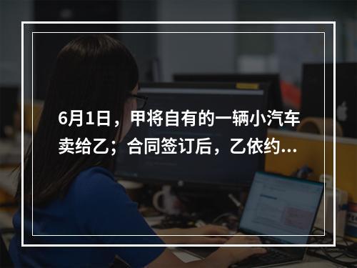 6月1日，甲将自有的一辆小汽车卖给乙；合同签订后，乙依约支付