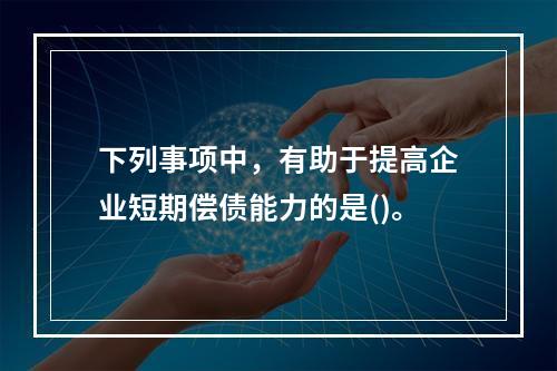 下列事项中，有助于提高企业短期偿债能力的是()。