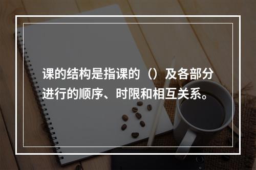 课的结构是指课的（）及各部分进行的顺序、时限和相互关系。