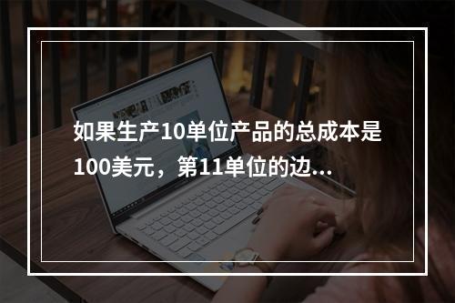 如果生产10单位产品的总成本是100美元，第11单位的边际成