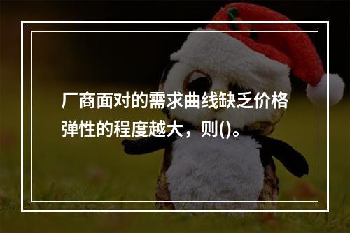 厂商面对的需求曲线缺乏价格弹性的程度越大，则()。