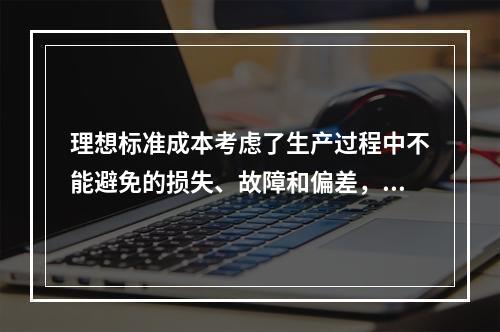 理想标准成本考虑了生产过程中不能避免的损失、故障和偏差，属于