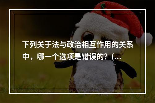 下列关于法与政治相互作用的关系中，哪一个选项是错误的？()