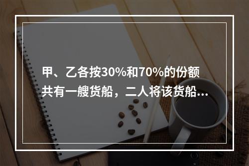 甲、乙各按30%和70%的份额共有一艘货船，二人将该货船出租