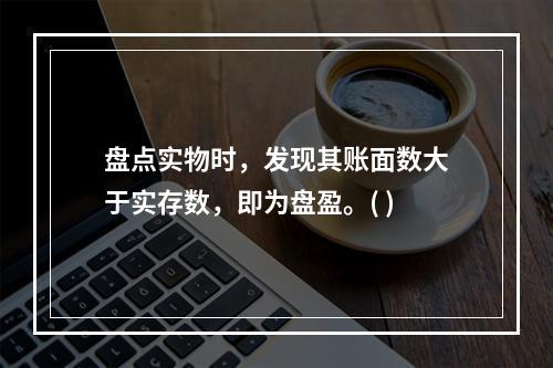 盘点实物时，发现其账面数大于实存数，即为盘盈。( )