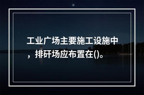 工业广场主要施工设施中，排矸场应布置在()。