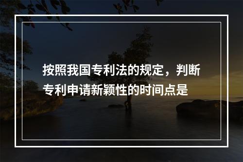 按照我国专利法的规定，判断专利申请新颖性的时间点是