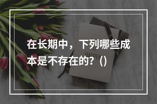 在长期中，下列哪些成本是不存在的？()