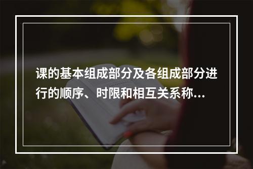 课的基本组成部分及各组成部分进行的顺序、时限和相互关系称为（