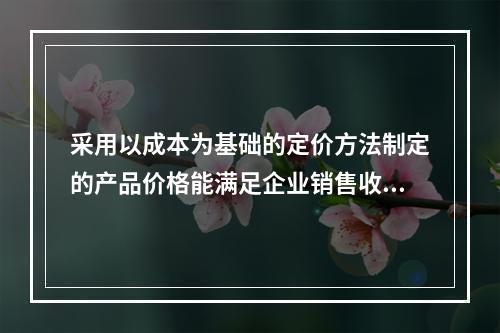 采用以成本为基础的定价方法制定的产品价格能满足企业销售收入或