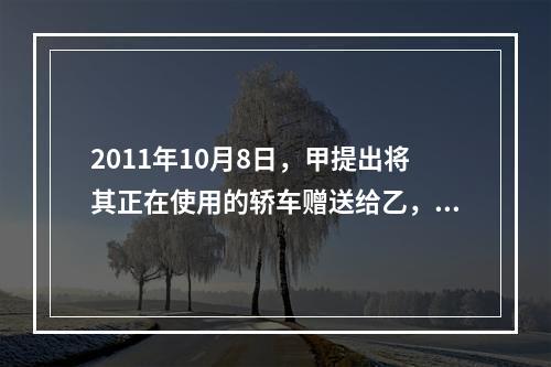 2011年10月8日，甲提出将其正在使用的轿车赠送给乙，乙欣