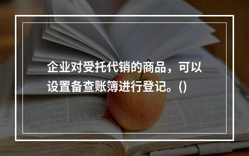 企业对受托代销的商品，可以设置备查账簿进行登记。()