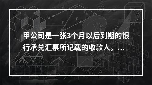 甲公司是一张3个月以后到期的银行承兑汇票所记载的收款人。甲公