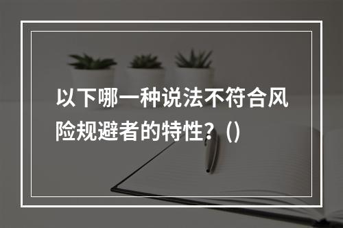 以下哪一种说法不符合风险规避者的特性？()