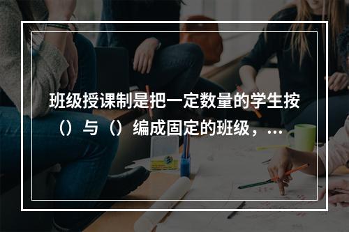 班级授课制是把一定数量的学生按（）与（）编成固定的班级，集体