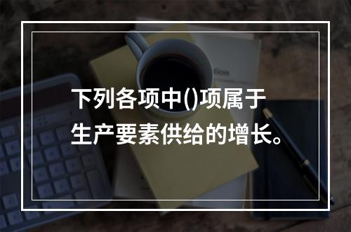 下列各项中()项属于生产要素供给的增长。