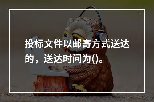 投标文件以邮寄方式送达的，送达时间为()。