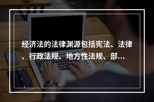 经济法的法律渊源包括宪法、法律、行政法规、地方性法规、部门规