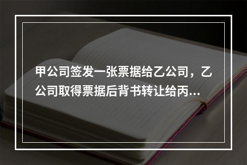 甲公司签发一张票据给乙公司，乙公司取得票据后背书转让给丙公司