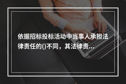 依据招标投标活动中当事人承担法律责任的()不同，其法律责任可