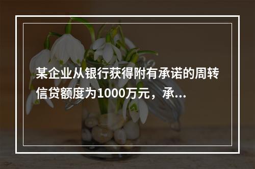 某企业从银行获得附有承诺的周转信贷额度为1000万元，承诺费