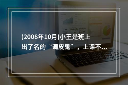 (2008年10月)小王是班上出了名的“调皮鬼”，上课不专心