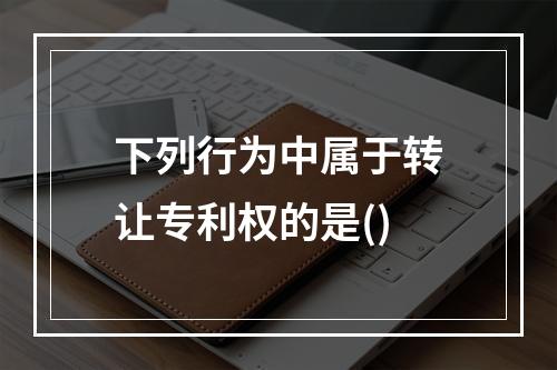 下列行为中属于转让专利权的是()