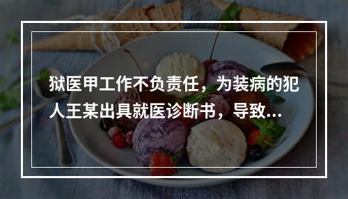 狱医甲工作不负责任，为装病的犯人王某出具就医诊断书，导致王某