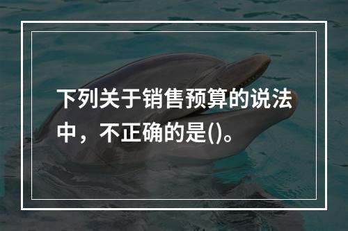 下列关于销售预算的说法中，不正确的是()。