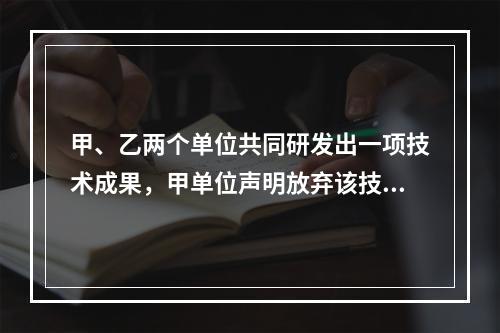 甲、乙两个单位共同研发出一项技术成果，甲单位声明放弃该技术成