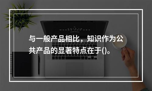 与一般产品相比，知识作为公共产品的显著特点在于()。