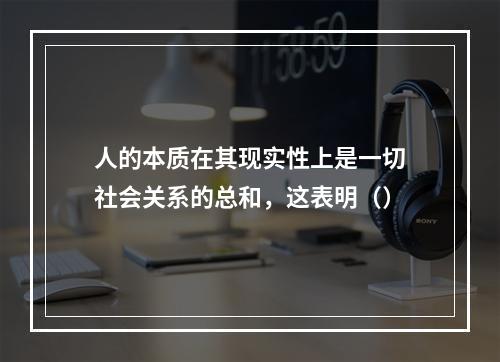 人的本质在其现实性上是一切社会关系的总和，这表明（）