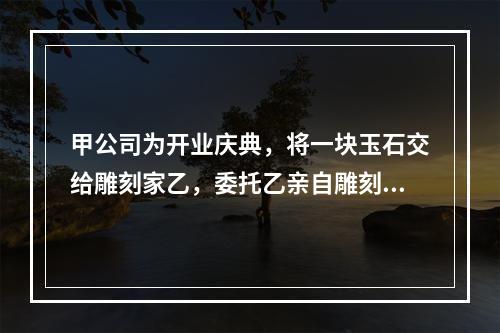 甲公司为开业庆典，将一块玉石交给雕刻家乙，委托乙亲自雕刻玉雕