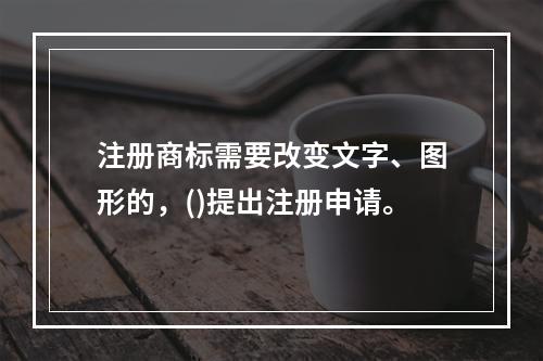 注册商标需要改变文字、图形的，()提出注册申请。