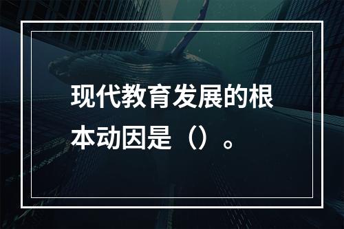 现代教育发展的根本动因是（）。