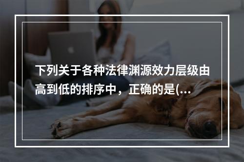 下列关于各种法律渊源效力层级由高到低的排序中，正确的是()。