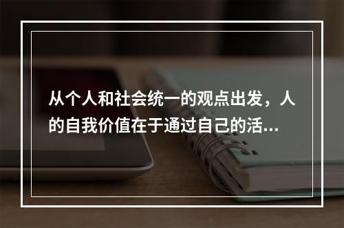 从个人和社会统一的观点出发，人的自我价值在于通过自己的活动（