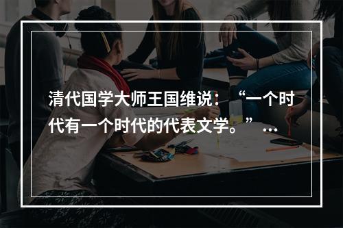 清代国学大师王国维说：“一个时代有一个时代的代表文学。”元代