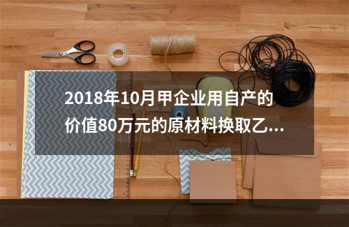 2018年10月甲企业用自产的价值80万元的原材料换取乙企业