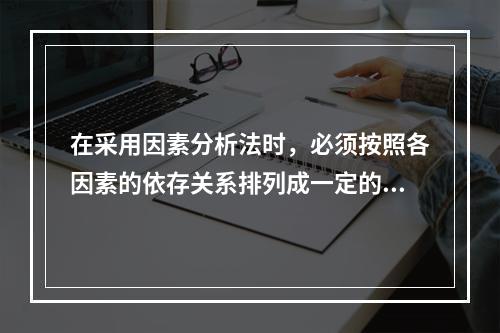 在采用因素分析法时，必须按照各因素的依存关系排列成一定的顺序