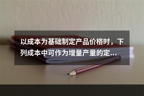 以成本为基础制定产品价格时，下列成本中可作为增量产量的定价依