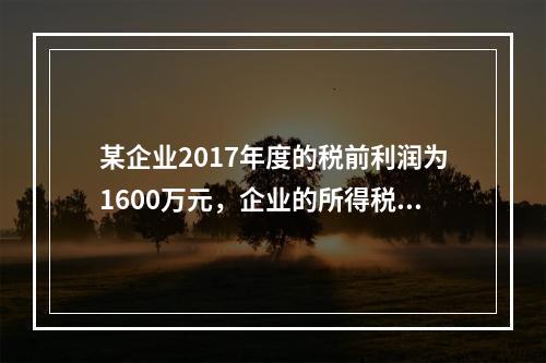 某企业2017年度的税前利润为1600万元，企业的所得税费用