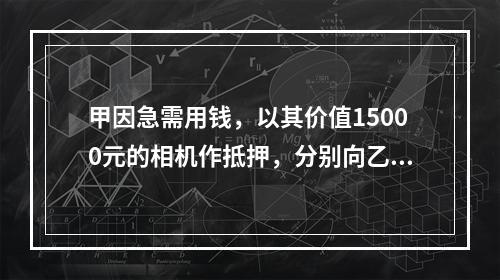 甲因急需用钱，以其价值15000元的相机作抵押，分别向乙借款