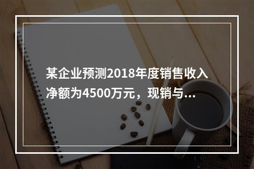 某企业预测2018年度销售收入净额为4500万元，现销与赊销