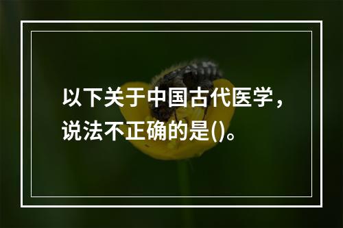 以下关于中国古代医学，说法不正确的是()。