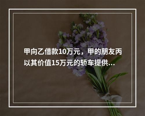 甲向乙借款10万元，甲的朋友丙以其价值15万元的轿车提供担保