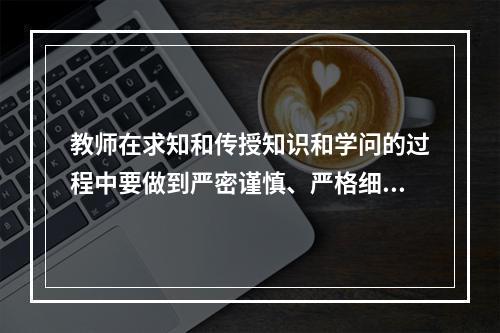 教师在求知和传授知识和学问的过程中要做到严密谨慎、严格细致。