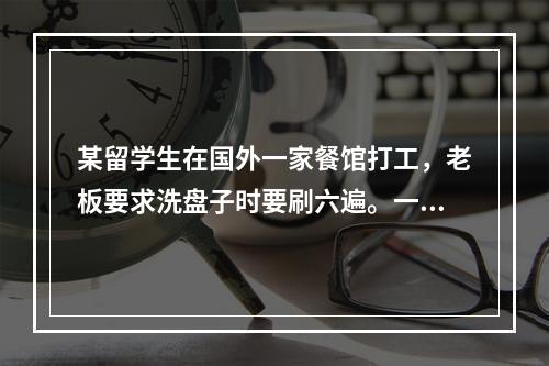 某留学生在国外一家餐馆打工，老板要求洗盘子时要刷六遍。一开始